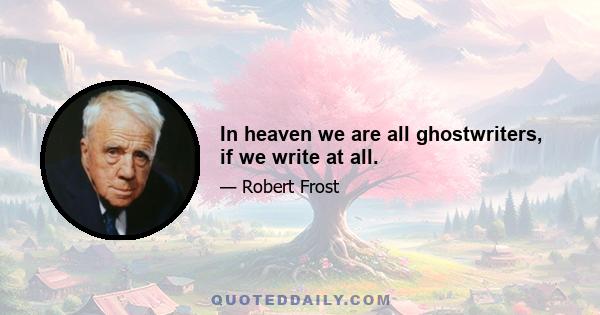 In heaven we are all ghostwriters, if we write at all.