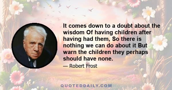 It comes down to a doubt about the wisdom Of having children after having had them, So there is nothing we can do about it But warn the children they perhaps should have none.