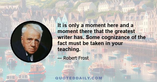 It is only a moment here and a moment there that the greatest writer has. Some cognizance of the fact must be taken in your teaching.