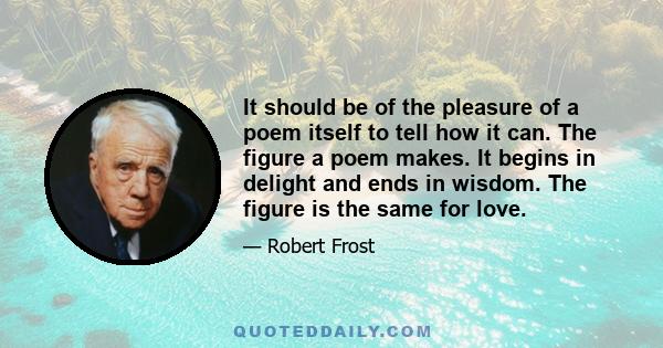 It should be of the pleasure of a poem itself to tell how it can. The figure a poem makes. It begins in delight and ends in wisdom. The figure is the same for love.