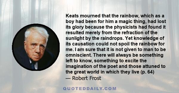 Keats mourned that the rainbow, which as a boy had been for him a magic thing, had lost its glory because the physicists had found it resulted merely from the refraction of the sunlight by the raindrops. Yet knowledge