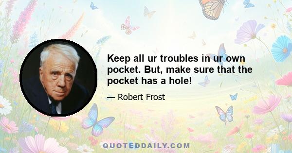 Keep all ur troubles in ur own pocket. But, make sure that the pocket has a hole!