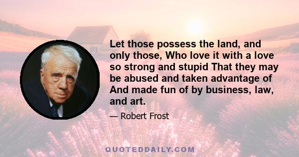 Let those possess the land, and only those, Who love it with a love so strong and stupid That they may be abused and taken advantage of And made fun of by business, law, and art.