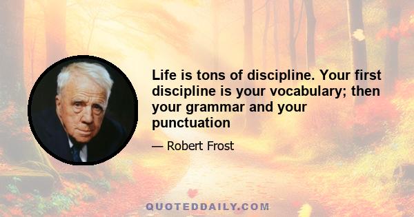 Life is tons of discipline. Your first discipline is your vocabulary; then your grammar and your punctuation