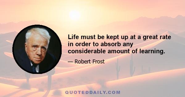 Life must be kept up at a great rate in order to absorb any considerable amount of learning.