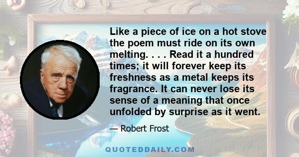 Like a piece of ice on a hot stove the poem must ride on its own melting. . . . Read it a hundred times; it will forever keep its freshness as a metal keeps its fragrance. It can never lose its sense of a meaning that