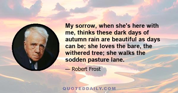 My sorrow, when she's here with me, thinks these dark days of autumn rain are beautiful as days can be; she loves the bare, the withered tree; she walks the sodden pasture lane.