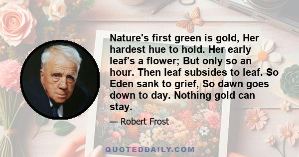 Nature's first green is gold, Her hardest hue to hold. Her early leaf's a flower; But only so an hour. Then leaf subsides to leaf. So Eden sank to grief, So dawn goes down to day. Nothing gold can stay.