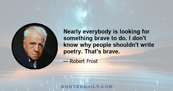 Nearly everybody is looking for something brave to do. I don't know why people shouldn't write poetry. That's brave.