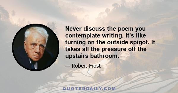 Never discuss the poem you contemplate writing. It's like turning on the outside spigot. It takes all the pressure off the upstairs bathroom.