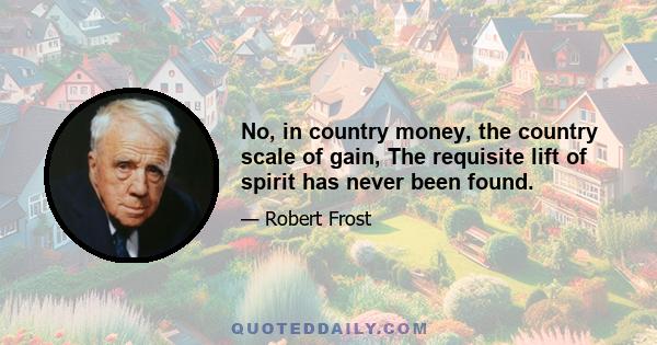 No, in country money, the country scale of gain, The requisite lift of spirit has never been found.