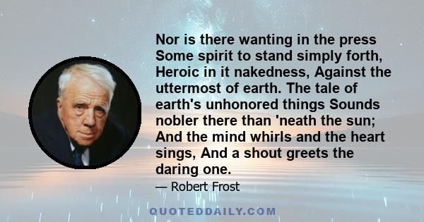 Nor is there wanting in the press Some spirit to stand simply forth, Heroic in it nakedness, Against the uttermost of earth. The tale of earth's unhonored things Sounds nobler there than 'neath the sun; And the mind