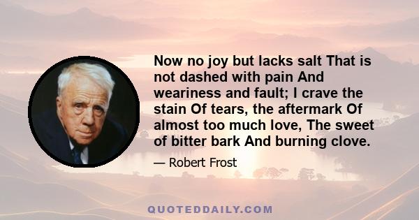 Now no joy but lacks salt That is not dashed with pain And weariness and fault; I crave the stain Of tears, the aftermark Of almost too much love, The sweet of bitter bark And burning clove.