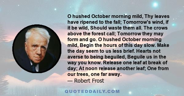 O hushed October morning mild, Thy leaves have ripened to the fall; Tomorrow's wind, if it be wild, Should waste them all. The crows above the forest call; Tomorrow they may form and go. O hushed October morning mild,