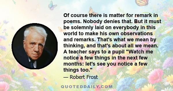 Of course there is matter for remark in poems. Nobody denies that. But it must be solemnly laid on everybody in this world to make his own observations and remarks. That's what we mean by thinking, and that's about all