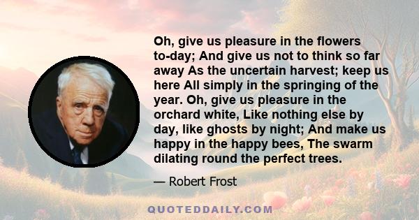 Oh, give us pleasure in the flowers to-day; And give us not to think so far away As the uncertain harvest; keep us here All simply in the springing of the year. Oh, give us pleasure in the orchard white, Like nothing