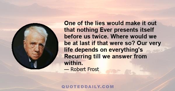 One of the lies would make it out that nothing Ever presents itself before us twice. Where would we be at last if that were so? Our very life depends on everything's Recurring till we answer from within.