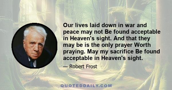 Our lives laid down in war and peace may not Be found acceptable in Heaven's sight. And that they may be is the only prayer Worth praying. May my sacrifice Be found acceptable in Heaven's sight.