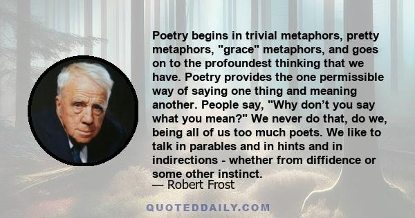 Poetry begins in trivial metaphors, pretty metaphors, grace metaphors, and goes on to the profoundest thinking that we have. Poetry provides the one permissible way of saying one thing and meaning another. People say,