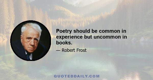 Poetry should be common in experience but uncommon in books.