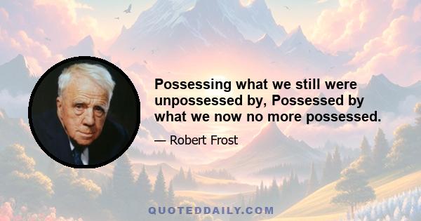 Possessing what we still were unpossessed by, Possessed by what we now no more possessed.