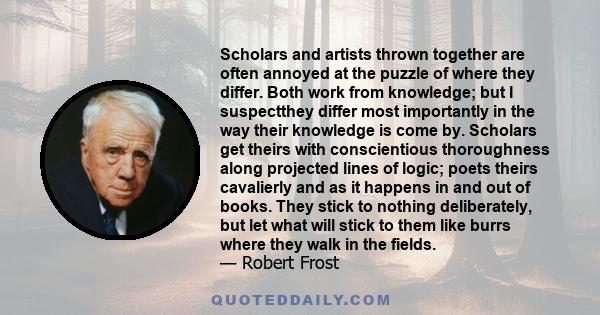 Scholars and artists thrown together are often annoyed at the puzzle of where they differ. Both work from knowledge; but I suspectthey differ most importantly in the way their knowledge is come by. Scholars get theirs