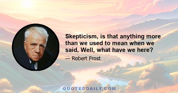 Skepticism, is that anything more than we used to mean when we said, Well, what have we here?