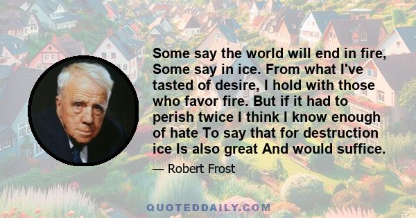 Some say the world will end in fire, Some say in ice. From what I've tasted of desire, I hold with those who favor fire. But if it had to perish twice I think I know enough of hate To say that for destruction ice Is