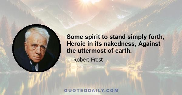 Some spirit to stand simply forth, Heroic in its nakedness, Against the uttermost of earth.