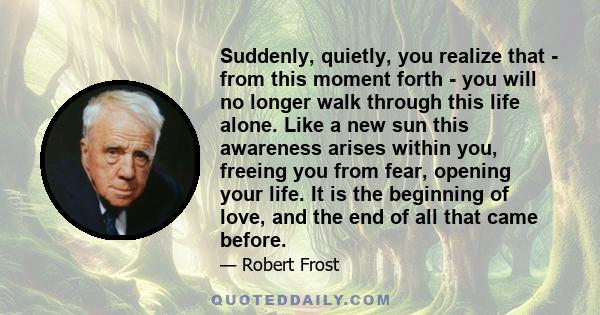 Suddenly, quietly, you realize that - from this moment forth - you will no longer walk through this life alone. Like a new sun this awareness arises within you, freeing you from fear, opening your life. It is the