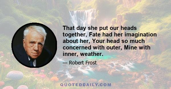 That day she put our heads together, Fate had her imagination about her, Your head so much concerned with outer, Mine with inner, weather.