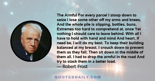 The Armful For every parcel I stoop down to seize I lose some other off my arms and knees, And the whole pile is slipping, bottles, buns, Extremes too hard to comprehend at. once Yet nothing I should care to leave