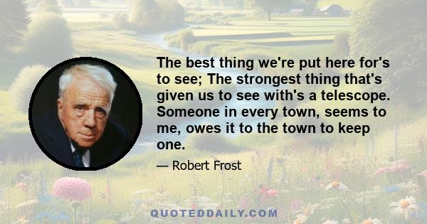 The best thing we're put here for's to see; The strongest thing that's given us to see with's a telescope. Someone in every town, seems to me, owes it to the town to keep one.