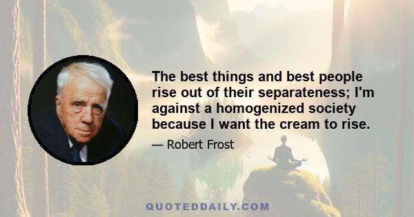 The best things and best people rise out of their separateness; I'm against a homogenized society because I want the cream to rise.