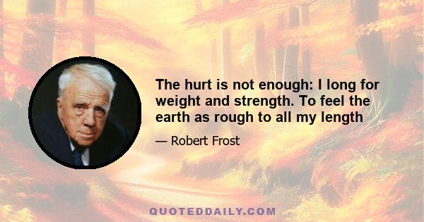 The hurt is not enough: I long for weight and strength. To feel the earth as rough to all my length