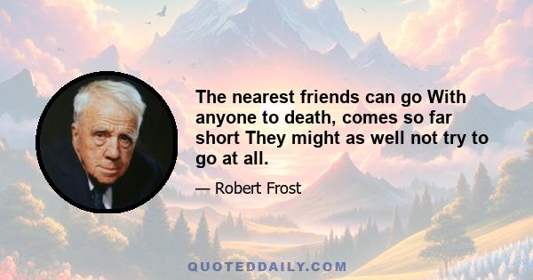 The nearest friends can go With anyone to death, comes so far short They might as well not try to go at all.