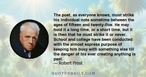 The poet, as everyone knows, must strike his individual note sometime between the ages of fifteen and twenty-five. He may hold it a long time, or a short time, but it is then that he must strike it or never. School and