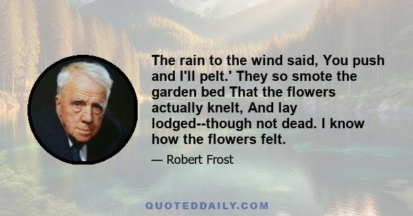 The rain to the wind said, You push and I'll pelt.' They so smote the garden bed That the flowers actually knelt, And lay lodged--though not dead. I know how the flowers felt.