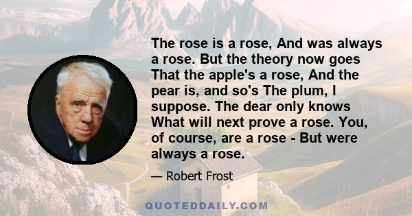 The rose is a rose, And was always a rose. But the theory now goes That the apple's a rose, And the pear is, and so's The plum, I suppose. The dear only knows What will next prove a rose. You, of course, are a rose -