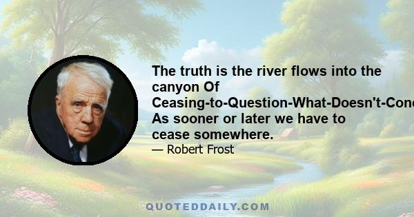 The truth is the river flows into the canyon Of Ceasing-to-Question-What-Doesn't-Concern-Us, As sooner or later we have to cease somewhere.