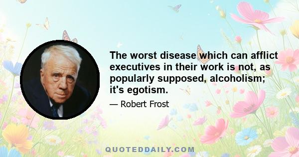 The worst disease which can afflict executives in their work is not, as popularly supposed, alcoholism; it's egotism.