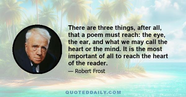 There are three things, after all, that a poem must reach: the eye, the ear, and what we may call the heart or the mind. It is the most important of all to reach the heart of the reader.