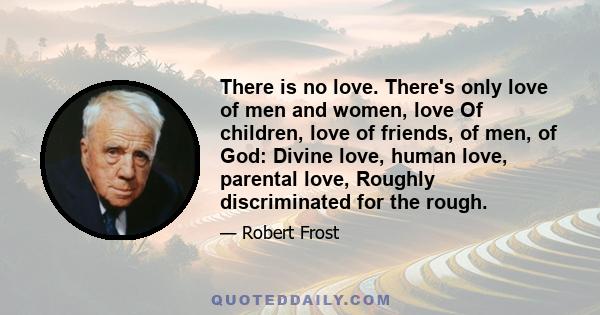 There is no love. There's only love of men and women, love Of children, love of friends, of men, of God: Divine love, human love, parental love, Roughly discriminated for the rough.