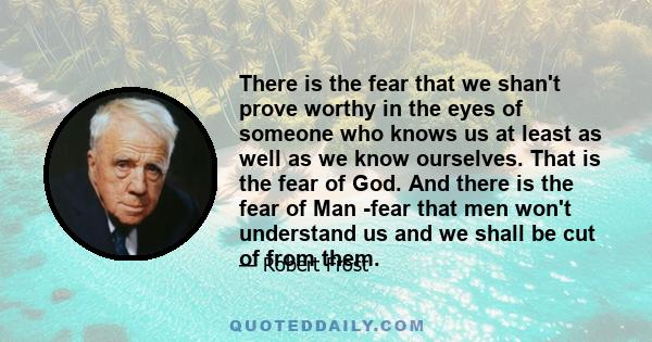 There is the fear that we shan't prove worthy in the eyes of someone who knows us at least as well as we know ourselves. That is the fear of God. And there is the fear of Man -fear that men won't understand us and we