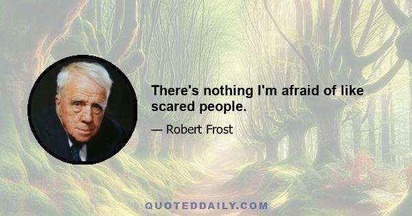 There's nothing I'm afraid of like scared people.