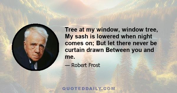 Tree at my window, window tree, My sash is lowered when night comes on; But let there never be curtain drawn Between you and me.