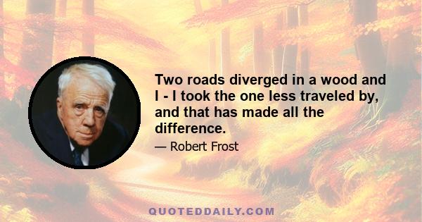 Two roads diverged in a wood and I - I took the one less traveled by, and that has made all the difference.