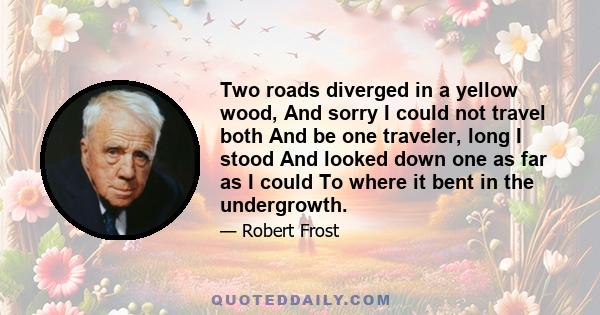 Two roads diverged in a yellow wood, And sorry I could not travel both And be one traveler, long I stood And looked down one as far as I could To where it bent in the undergrowth.