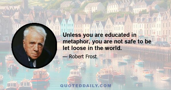 Unless you are educated in metaphor, you are not safe to be let loose in the world.