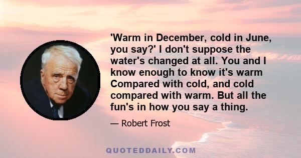 'Warm in December, cold in June, you say?' I don't suppose the water's changed at all. You and I know enough to know it's warm Compared with cold, and cold compared with warm. But all the fun's in how you say a thing.